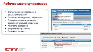 • Статистика по операторам в
реальном времени
• Статистика по группам операторов
• Принудительное изменение
состояния (статуса) оператора
• Контроль разговора
• Вторжение в разговор
• Перехват звонка
Рабочее место супервизора
 