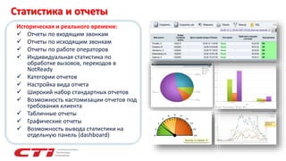 Историческая и реального времени:
 Отчеты по входящим звонкам
 Отчеты по исходящим звонкам
 Отчеты по работе операторов
 Индивидуальная статистика по
обработке вызовов, переходов в
NotReady
 Категории отчетов
 Настройка вида отчета
 Широкий набор стандартных отчетов
 Возможность кастомизации отчетов под
требования клиента
 Табличные отчеты
 Графические отчеты
 Возможность вывода статистики на
отдельную панель (dashboard)
Статистика и отчеты
 