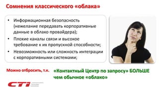 Сомнения классического «облака»
• Информационная безопасность
(нежелание передавать корпоративные
данные в облако провайдера);
• Плохие каналы связи и высокое
требование к их пропускной способности;
• Невозможность или сложность интеграции
с корпоративными системами;
«Контактный Центр по запросу» БОЛЬШЕ
чем обычное «облако»
Можно отбросить, т.к.
 
