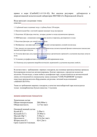 правил и норм (СанПиН2.1.4.1116–02). Все анализы регулярно дублируются в
аккредитованной испытательной лаборатории ФБУЗЦГиЭ в Воронежской области
Вода проходит следующие этапы
очистки:___________________________________________________________________
1. Глубинный насос поднимает воду с глубины более 130 метров.
2. Накопительный бак с системой аэрации насыщает воду кислородом
3. Осадочные AG фильтры очистки, которые удаляют из воды механические примеси.
4. МЖФ фильтры - снижающие концентрацию железа и марганца, растворенного в воде.
5. Кассетные фильтры для тонкой очистки воды
6. Мембранные нано-фильтры, которые позволяют контролировать солевой состав воды
7. Бак–миксер для усреднения состава и получения воды соответствующей физико-химическим показателям
высшей категории качества
8. Угольные фильтры для устранения всевозможных органических примесей и улучшения вкусовых качеств
воды.
9. Установки ультрафиолетового излучения для обеззараживания воды.
10. Озонатор для устранения микробиологических загрязнений и улучшения вкусовых свойств.
____________________________________________________________________________________________
В соответствии с требованиями мировых стандартов, все основные производственные процессы
бутилирования полностью автоматизированы. Контакт персонала с продуктом полностью
исключен. Розлив воды, а также мойка и дезинфекция тары осуществляются на автоматической
линии, изготовленной по специальному заказу компании "СЕМЬ РОДНИКОВ" всемирно
известным производителем оборудования для розлива питьевой воды компанией
«АКВАКУЛЬТУРА»
Также по требованиям мировых стандартов, в качестве многооборотной тары используются
только поликарбонатные бутыли емкостью 5 галлонов.
ФИЗИКО-ХИМИЧЕСКИЕ ПОКАЗАТЕЛИ
Химическая состав:
Общая минерализация 200-500мг/л
Общая жесткость 1,5-7мг-экв/л
Основной ионный состав:
Калий (К+
) 2-20мг/л
Кальций (Са2+
) 25-80мг/л
Магний (Mg2+
) 5-50мг/л
Щелочность 0,5-6,5мг-экв/л
Фторид-ион (F-
) 0,6-1,2мг/л
Срок годности 6 месяцев.
3
 