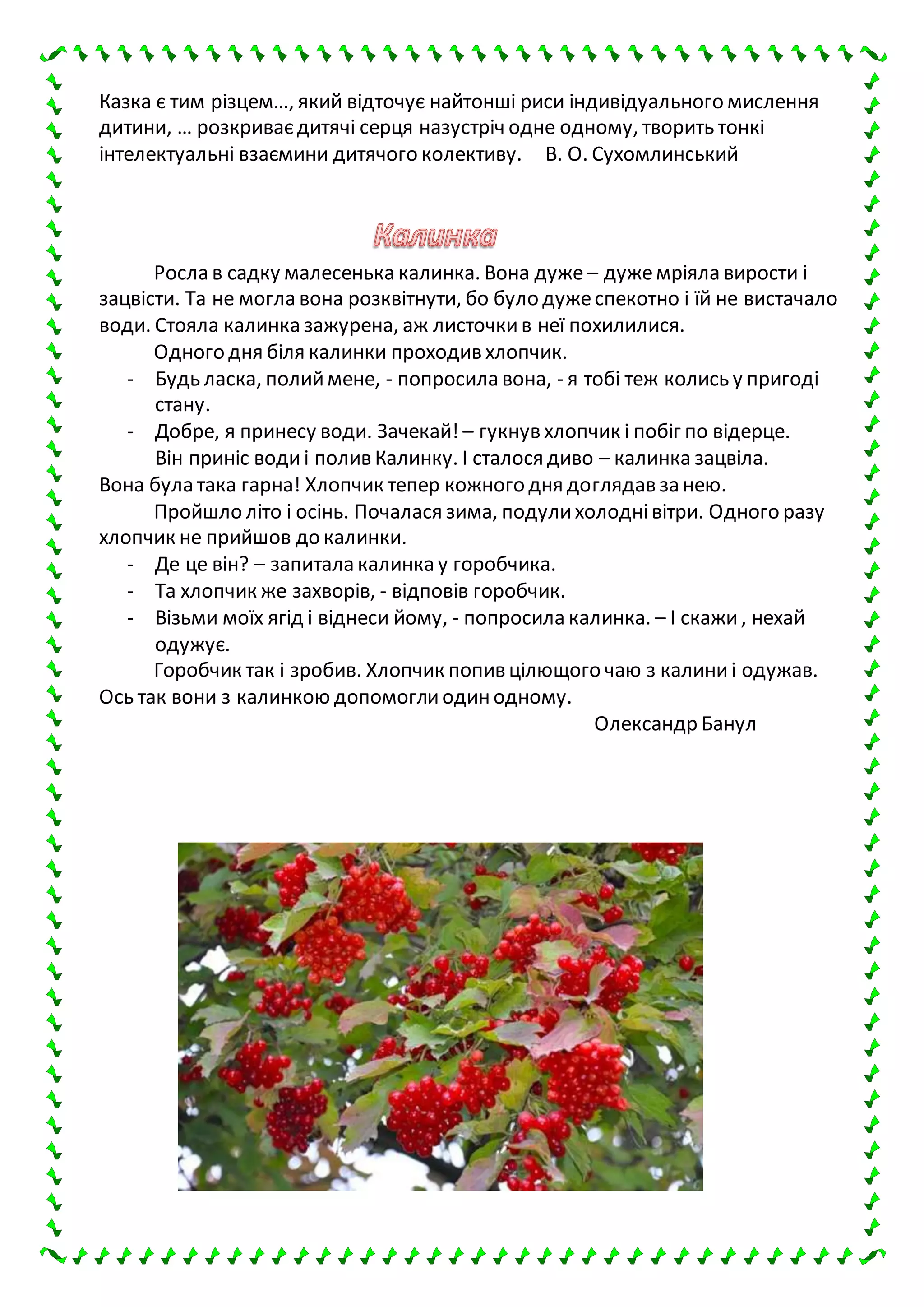 Казка є тим різцем…, який відточує найтонші риси індивідуального мислення
дитини, … розкриваєдитячі серця назустріч одне одному, творить тонкі
інтелектуальні взаємини дитячого колективу. В. О. Сухомлинський
Росла в садку малесенька калинка. Вона дуже – дужемріяла вирости і
зацвісти. Та не могла вона розквітнути, бо було дужеспекотно і їй не вистачало
води. Стояла калинка зажурена, аж листочкив неї похилилися.
Одного дня біля калинки проходив хлопчик.
- Будь ласка, полиймене, - попросила вона, - я тобі теж колись у пригоді
стану.
- Добре, я принесу води. Зачекай! – гукнув хлопчик і побіг по відерце.
Він приніс водиі полив Калинку. І сталося диво – калинка зацвіла.
Вона була така гарна! Хлопчик тепер кожного дня доглядав за нею.
Пройшло літо і осінь. Почалася зима, подулихолоднівітри. Одного разу
хлопчик не прийшов до калинки.
- Де це він? – запитала калинка у горобчика.
- Та хлопчик же захворів, - відповів горобчик.
- Візьми моїх ягід і віднеси йому, - попросила калинка. – І скажи, нехай
одужує.
Горобчик так і зробив. Хлопчик попив цілющого чаю з калиниі одужав.
Ось так вони з калинкою допомоглиодинодному.
Олександр Банул
 
