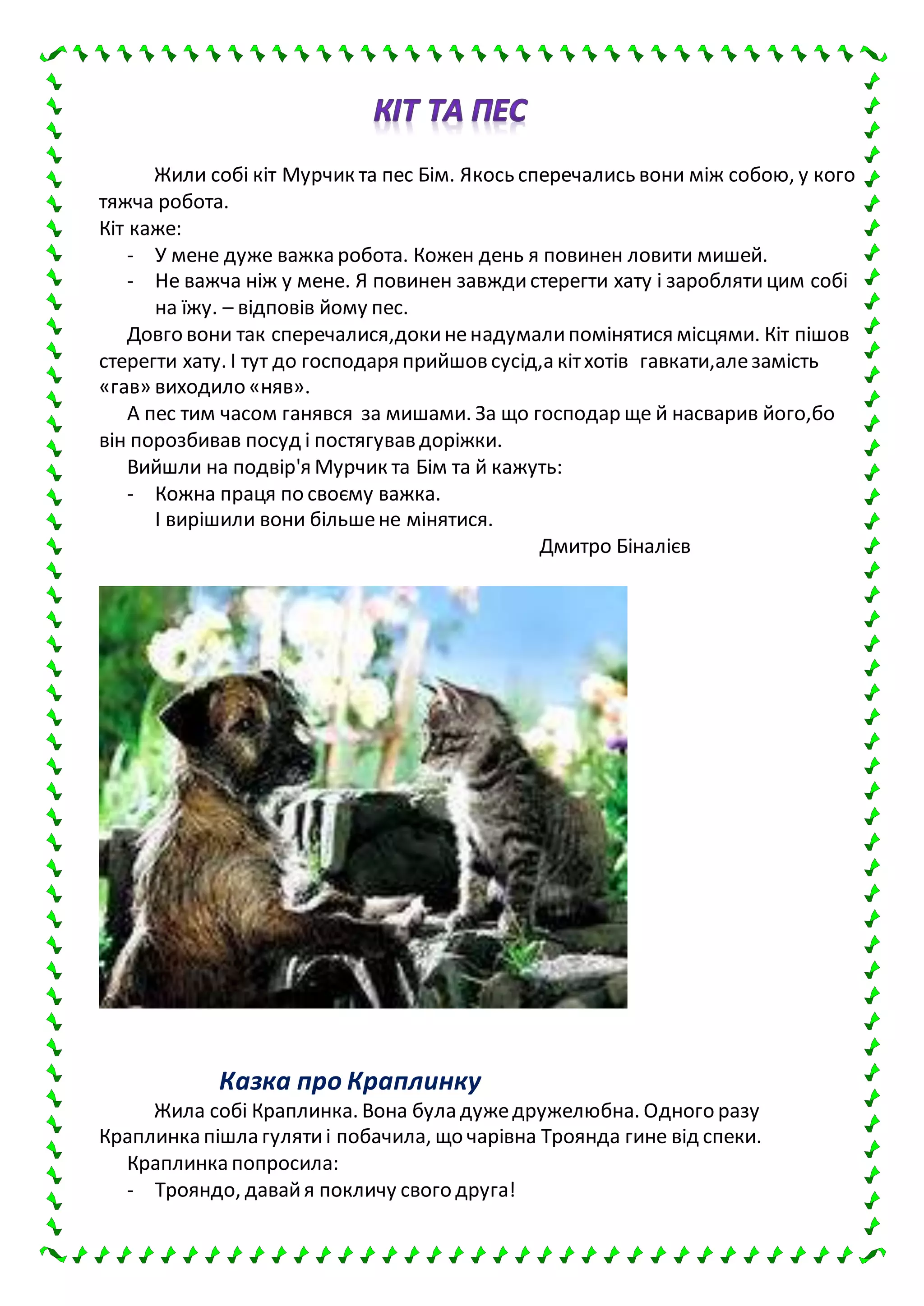 Жили собі кіт Мурчик та пес Бім. Якось сперечались вони між собою, у кого
тяжча робота.
Кіт каже:
- У мене дуже важка робота. Кожен день я повинен ловити мишей.
- Не важча ніж у мене. Я повинен завждистерегти хату і зароблятицим собі
на їжу. – відповів йому пес.
Довго вони так сперечалися,докиненадумалипомінятися місцями. Кіт пішов
стерегти хату. І тут до господаря прийшов сусід,а кітхотів гавкати,алезамість
«гав» виходило «няв».
А пес тим часом ганявся за мишами. За що господар ще й насварив його,бо
він порозбивав посуд і постягував доріжки.
Вийшли на подвір'я Мурчик та Бім та й кажуть:
- Кожна праця по своєму важка.
І вирішили вони більшене мінятися.
Дмитро Біналієв
Казка про Краплинку
Жила собі Краплинка. Вона була дужедружелюбна. Одного разу
Краплинка пішла гулятиі побачила, що чарівна Троянда гине від спеки.
Краплинка попросила:
- Трояндо, давайя покличу свого друга!
 
