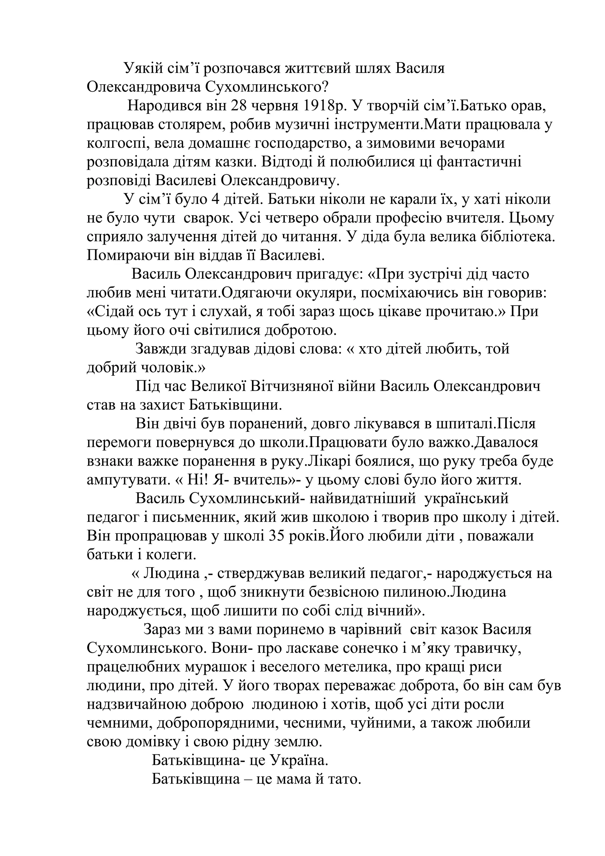 Уякій сім’ї розпочався життєвий шлях Василя
Олександровича Сухомлинського?
Народився він 28 червня 1918р. У творчій сім’ї.Батько орав,
працював столярем, робив музичні інструменти.Мати працювала у
колгоспі, вела домашнє господарство, а зимовими вечорами
розповідала дітям казки. Відтоді й полюбилися ці фантастичні
розповіді Василеві Олександровичу.
У сім’ї було 4 дітей. Батьки ніколи не карали їх, у хаті ніколи
не було чути сварок. Усі четверо обрали професію вчителя. Цьому
сприяло залучення дітей до читання. У діда була велика бібліотека.
Помираючи він віддав її Василеві.
Василь Олександрович пригадує: «При зустрічі дід часто
любив мені читати.Одягаючи окуляри, посміхаючись він говорив:
«Сідай ось тут і слухай, я тобі зараз щось цікаве прочитаю.» При
цьому його очі світилися добротою.
Завжди згадував дідові слова: « хто дітей любить, той
добрий чоловік.»
Під час Великої Вітчизняної війни Василь Олександрович
став на захист Батьківщини.
Він двічі був поранений, довго лікувався в шпиталі.Після
перемоги повернувся до школи.Працювати було важко.Давалося
взнаки важке поранення в руку.Лікарі боялися, що руку треба буде
ампутувати. « Ні! Я- вчитель»- у цьому слові було його життя.
Василь Сухомлинський- найвидатніший український
педагог і письменник, який жив школою і творив про школу і дітей.
Він пропрацював у школі 35 років.Його любили діти , поважали
батьки і колеги.
« Людина ,- стверджував великий педагог,- народжується на
світ не для того , щоб зникнути безвісною пилиною.Людина
народжується, щоб лишити по собі слід вічний».
Зараз ми з вами поринемо в чарівний світ казок Василя
Сухомлинського. Вони- про ласкаве сонечко і м’яку травичку,
працелюбних мурашок і веселого метелика, про кращі риси
людини, про дітей. У його творах переважає доброта, бо він сам був
надзвичайною доброю людиною і хотів, щоб усі діти росли
чемними, добропорядними, чесними, чуйними, а також любили
свою домівку і свою рідну землю.
Батьківщина- це Україна.
Батьківщина – це мама й тато.
 