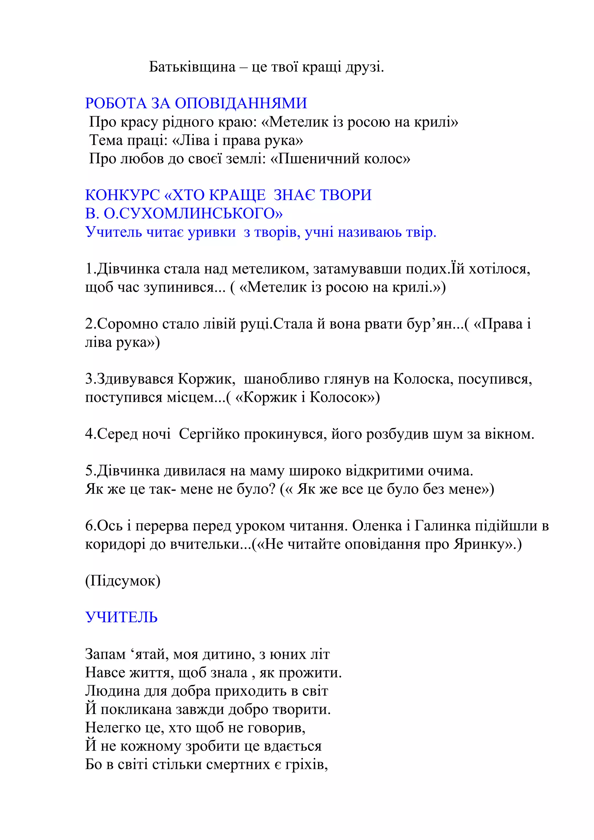 Батьківщина – це твої кращі друзі.
РОБОТА ЗА ОПОВІДАННЯМИ
Про красу рідного краю: «Метелик із росою на крилі»
Тема праці: «Ліва і права рука»
Про любов до своєї землі: «Пшеничний колос»
КОНКУРС «ХТО КРАЩЕ ЗНАЄ ТВОРИ
В. О.СУХОМЛИНСЬКОГО»
Учитель читає уривки з творів, учні називаюь твір.
1.Дівчинка стала над метеликом, затамувавши подих.Їй хотілося,
щоб час зупинився... ( «Метелик із росою на крилі.»)
2.Соромно стало лівій руці.Стала й вона рвати бур’ян...( «Права і
ліва рука»)
3.Здивувався Коржик, шанобливо глянув на Колоска, посупився,
поступився місцем...( «Коржик і Колосок»)
4.Серед ночі Сергійко прокинувся, його розбудив шум за вікном.
5.Дівчинка дивилася на маму широко відкритими очима.
Як же це так- мене не було? (« Як же все це було без мене»)
6.Ось і перерва перед уроком читання. Оленка і Галинка підійшли в
коридорі до вчительки...(«Не читайте оповідання про Яринку».)
(Підсумок)
УЧИТЕЛЬ
Запам ‘ятай, моя дитино, з юних літ
Навсе життя, щоб знала , як прожити.
Людина для добра приходить в світ
Й покликана завжди добро творити.
Нелегко це, хто щоб не говорив,
Й не кожному зробити це вдається
Бо в світі стільки смертних є гріхів,
 