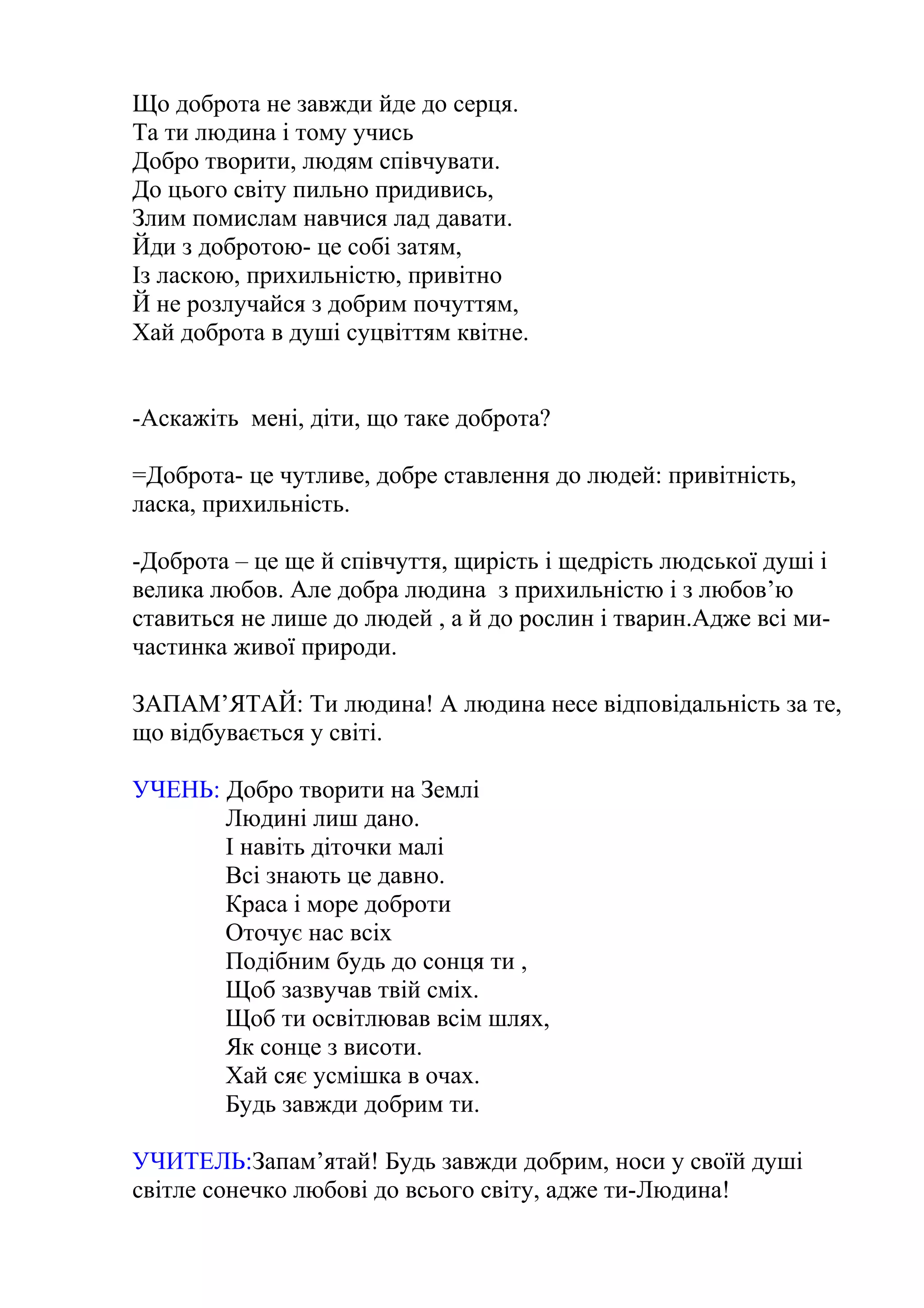 Що доброта не завжди йде до серця.
Та ти людина і тому учись
Добро творити, людям співчувати.
До цього світу пильно придивись,
Злим помислам навчися лад давати.
Йди з добротою- це собі затям,
Із ласкою, прихильністю, привітно
Й не розлучайся з добрим почуттям,
Хай доброта в душі суцвіттям квітне.
-Аскажіть мені, діти, що таке доброта?
=Доброта- це чутливе, добре ставлення до людей: привітність,
ласка, прихильність.
-Доброта – це ще й співчуття, щирість і щедрість людської душі і
велика любов. Але добра людина з прихильністю і з любов’ю
ставиться не лише до людей , а й до рослин і тварин.Адже всі ми-
частинка живої природи.
ЗАПАМ’ЯТАЙ: Ти людина! А людина несе відповідальність за те,
що відбувається у світі.
УЧЕНЬ: Добро творити на Землі
Людині лиш дано.
І навіть діточки малі
Всі знають це давно.
Краса і море доброти
Оточує нас всіх
Подібним будь до сонця ти ,
Щоб зазвучав твій сміх.
Щоб ти освітлював всім шлях,
Як сонце з висоти.
Хай сяє усмішка в очах.
Будь завжди добрим ти.
УЧИТЕЛЬ:Запам’ятай! Будь завжди добрим, носи у своїй душі
світле сонечко любові до всього світу, адже ти-Людина!
 