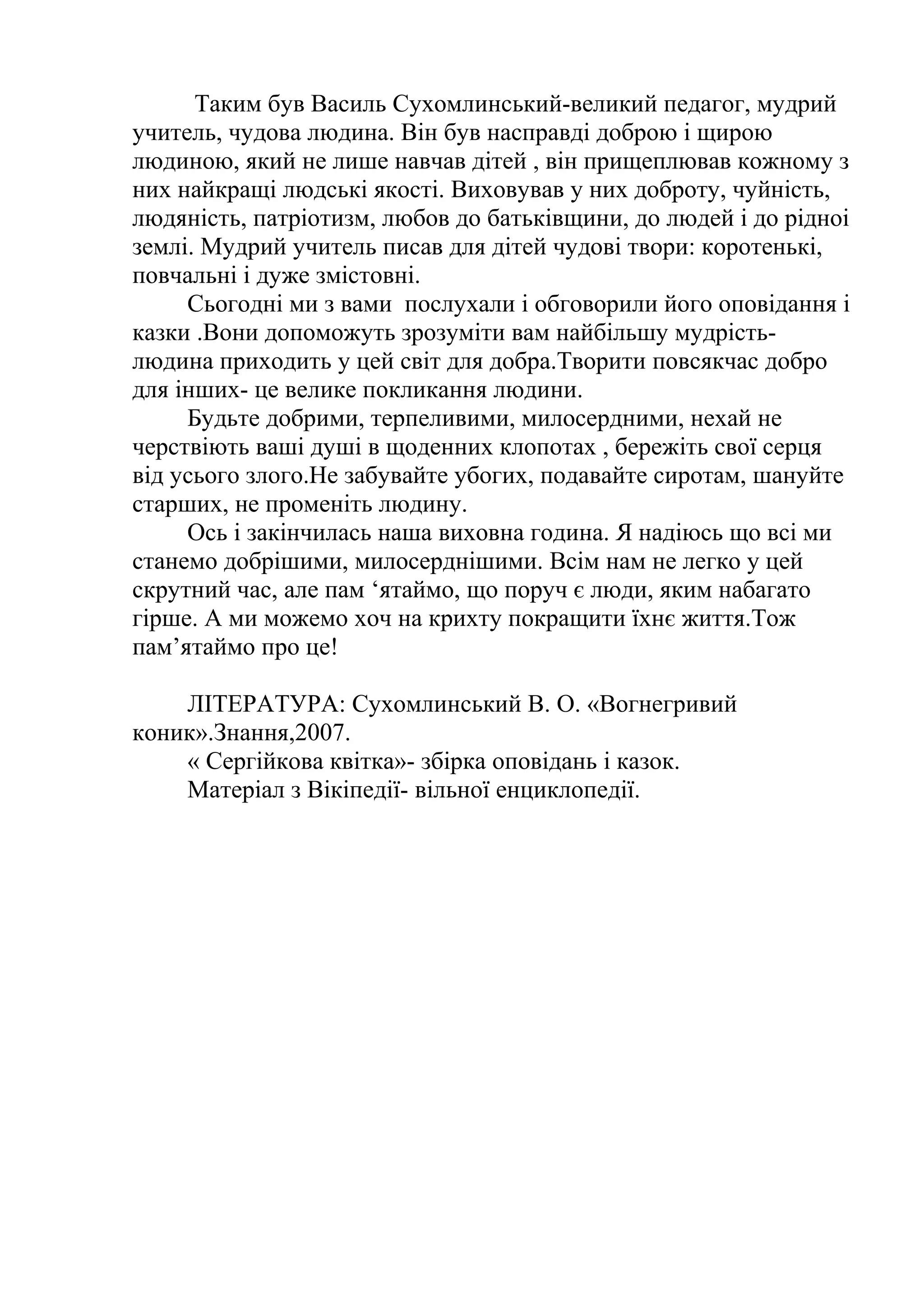 Таким був Василь Сухомлинський-великий педагог, мудрий
учитель, чудова людина. Він був насправді доброю і щирою
людиною, який не лише навчав дітей , він прищеплював кожному з
них найкращі людські якості. Виховував у них доброту, чуйність,
людяність, патріотизм, любов до батьківщини, до людей і до рідноі
землі. Мудрий учитель писав для дітей чудові твори: коротенькі,
повчальні і дуже змістовні.
Сьогодні ми з вами послухали і обговорили його оповідання і
казки .Вони допоможуть зрозуміти вам найбільшу мудрість-
людина приходить у цей світ для добра.Творити повсякчас добро
для інших- це велике покликання людини.
Будьте добрими, терпеливими, милосердними, нехай не
черствіють ваші душі в щоденних клопотах , бережіть свої серця
від усього злого.Не забувайте убогих, подавайте сиротам, шануйте
старших, не променіть людину.
Ось і закінчилась наша виховна година. Я надіюсь що всі ми
станемо добрішими, милосерднішими. Всім нам не легко у цей
скрутний час, але пам ‘ятаймо, що поруч є люди, яким набагато
гірше. А ми можемо хоч на крихту покращити їхнє життя.Тож
пам’ятаймо про це!
ЛІТЕРАТУРА: Сухомлинський В. О. «Вогнегривий
коник».Знання,2007.
« Сергійкова квітка»- збірка оповідань і казок.
Матеріал з Вікіпедії- вільної енциклопедії.
 