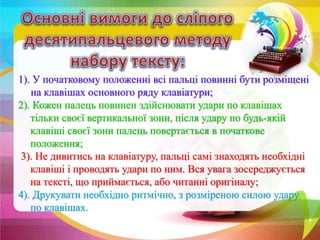 1). У початковому положенні всі пальці повинні бути розміщені
на клавішах основного ряду клавіатури;
2). Кожен палець повинен здійснювати удари по клавішах
тільки своєї вертикальної зони, після удару по будь-якій
клавіші своєї зони палець повертається в початкове
положення;
3). Не дивитись на клавіатуру, пальці самі знаходять необхідні
клавіші і проводять удари по ним. Вся увага зосереджується
на тексті, що приймається, або читанні оригіналу;
4). Друкувати необхідно ритмічно, з розміреною силою удару
по клавішах.
 