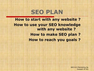 SEO PLAN
How to start with any website ?
How to use your SEO knowledge
with any website ?
How to make SEO plan ?
How to reach you goals ?
SEO & E-Marketing By
Hossam El Din
 