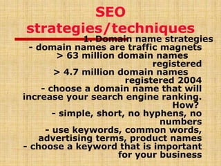 SEO
strategies/techniques
1. Domain name strategies
- domain names are traffic magnets
> 63 million domain names
registered
> 4.7 million domain names
registered 2004
- choose a domain name that will
increase your search engine ranking.
How?
- simple, short, no hyphens, no
numbers
- use keywords, common words,
advertising terms, product names
- choose a keyword that is important
for your business
 