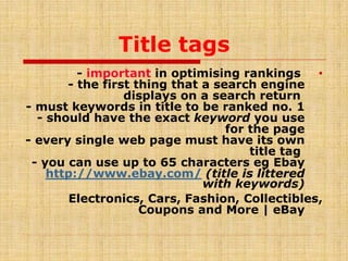 Title tags
•- important in optimising rankings
- the first thing that a search engine
displays on a search return
- must keywords in title to be ranked no. 1
- should have the exact keyword you use
for the page
- every single web page must have its own
title tag
- you can use up to 65 characters eg Ebay
(title is litteredhttp://www.ebay.com/
with keywords)
Electronics, Cars, Fashion, Collectibles,
Coupons and More | eBay
 