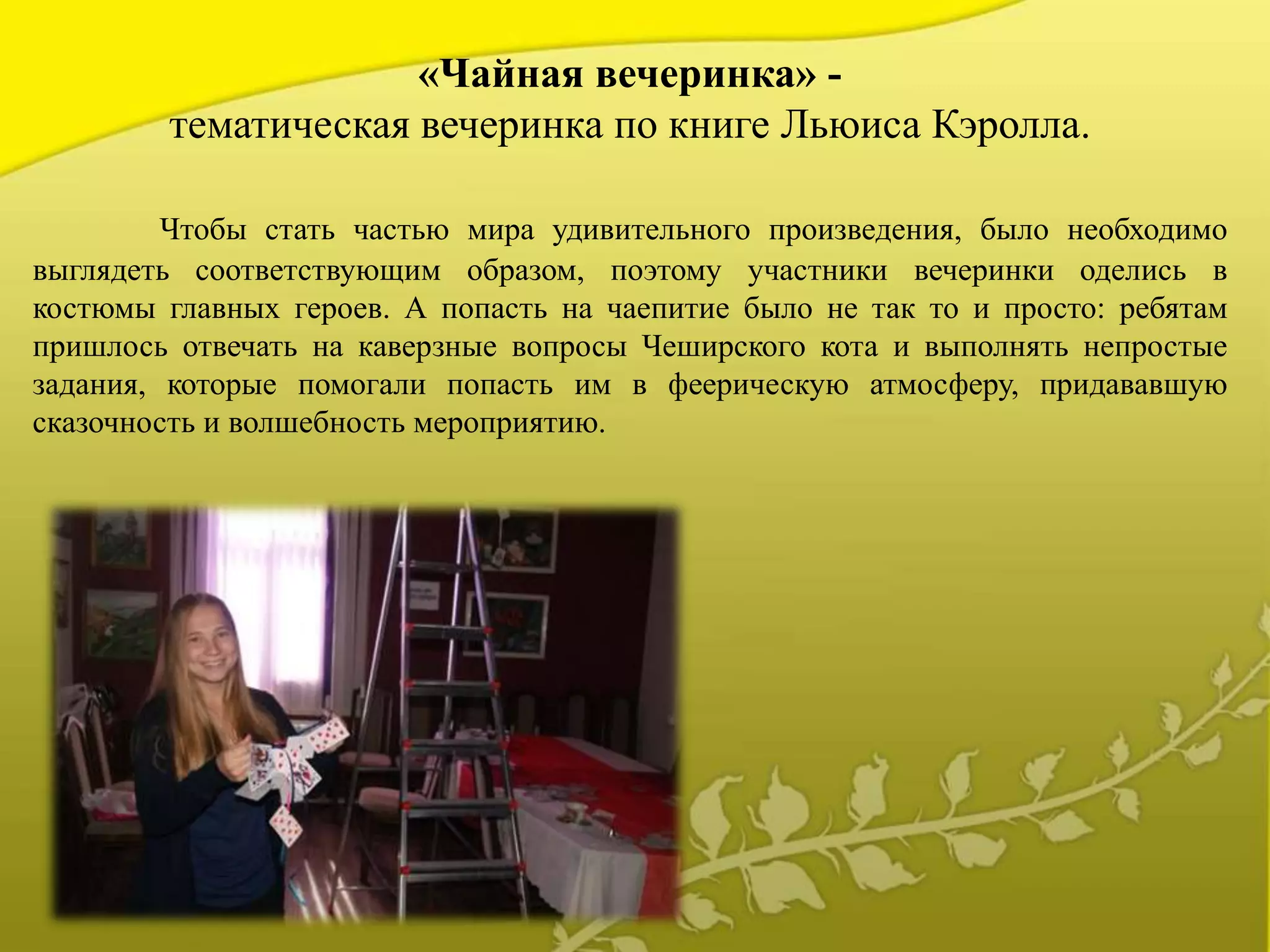 «Чайная вечеринка» -
тематическая вечеринка по книге Льюиса Кэролла.
Чтобы стать частью мира удивительного произведения, было необходимо
выглядеть соответствующим образом, поэтому участники вечеринки оделись в
костюмы главных героев. А попасть на чаепитие было не так то и просто: ребятам
пришлось отвечать на каверзные вопросы Чеширского кота и выполнять непростые
задания, которые помогали попасть им в феерическую атмосферу, придававшую
сказочность и волшебность мероприятию.
 
