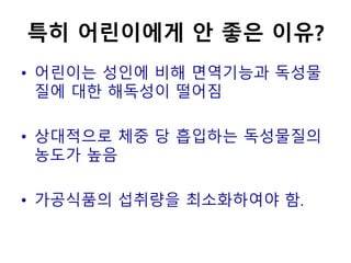 특히 어린이에게 안 좋은 이유?
• 어린이는 성인에 비해 면역기능과 독성물
질에 대한 해독성이 떨어짐
• 상대적으로 체중 당 흡입하는 독성물질의
농도가 높음
• 가공식품의 섭취량을 최소화하여야 함.
 