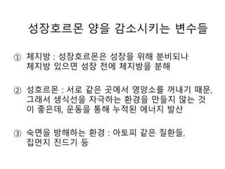 성장호르몬 양을 감소시키는 변수들
① 체지방 : 성장호르몬은 성장을 위해 분비되나
체지방 있으면 성장 전에 체지방을 분해
② 성호르몬 : 서로 같은 곳에서 영양소를 꺼내기 때문,
그래서 생식선을 자극하는 환경을 만들지 않는 것
이 좋은데, 운동을 통해 누적된 에너지 발산
③ 숙면을 방해하는 환경 : 아토피 같은 질환들,
집먼지 진드기 등
 