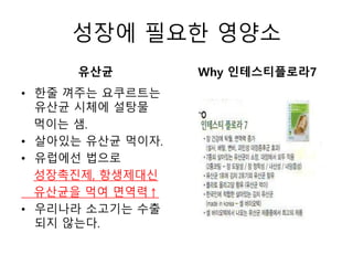 성장에 필요한 영양소
유산균
• 한줄 껴주는 요쿠르트는
유산균 시체에 설탕물
먹이는 샘.
• 살아있는 유산균 먹이자.
• 유럽에선 법으로
성장촉진제, 항생제대신
유산균을 먹여 면역력↑
• 우리나라 소고기는 수출
되지 않는다.
Why 인테스티플로라7
 