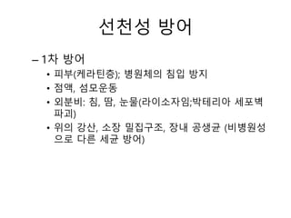 선천성 방어
– 1차 방어
• 피부(케라틴층); 병원체의 침입 방지
• 점액, 섬모운동
• 외분비: 침, 땀, 눈물(라이소자임;박테리아 세포벽
파괴)
• 위의 강산, 소장 밀집구조, 장내 공생균 (비병원성
으로 다른 세균 방어)
 