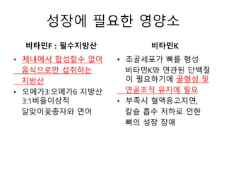 성장에 필요한 영양소
비타민F : 필수지방산
• 체내에서 합성할수 없어
음식으로만 섭취하는
지방산
• 오메가3:오메가6 지방산
3:1비율이상적
달맞이꽃종자와 연어
비타민K
• 조골세포가 뼈를 형성
비타민K와 연관된 단백질
이 필요하기에 골형성 및
연골조직 유지에 필요
• 부족시 혈액응고지연,
칼슘 흡수 저하로 인한
뼈의 성장 장애
 