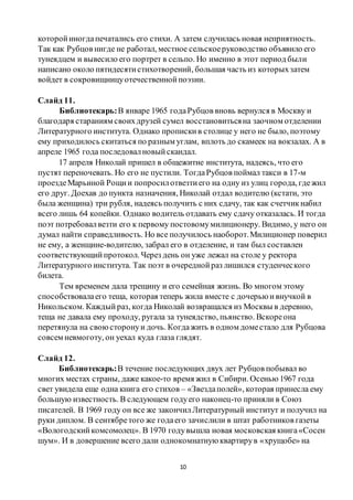 10
которойиногдапечатались его стихи. А затем случилась новая неприятность.
Так как Рубцов нигде не работал, местное сельскоеруководство объявило его
тунеядцем и вывесило его портрет в сельпо. Но именно в этот период были
написано около пятидесятистихотворений, большая часть из которыхзатем
войдет в сокровищницуотечественнойпоэзии.
Слайд 11.
Библиотекарь:В январе 1965 годаРубцов вновь вернулся в Москву и
благодаря стараниям своихдрузей сумел восстановитьсяна заочном отделении
Литературного института. Однако пропискив столице у него не было, поэтому
ему приходилось скитаться по разным углам, вплоть до скамеек на вокзалах. А в
апреле 1965 года последовалновыйскандал.
17 апреля Николай пришел в общежитие института, надеясь, что его
пустят переночевать. Но его не пустили. ТогдаРубцов поймал такси в 17-м
проездеМарьиной Рощии попросилотвезтиего на одну из улиц города, гдежил
его друг. Доехав до пункта назначения, Николай отдал водителю (кстати, это
была женщина) три рубля, надеясь получить с них сдачу, так как счетчикнабил
всего лишь 64 копейки. Однако водитель отдавать ему сдачу отказалась. И тогда
поэт потребовалвезти его к первому постовомумилиционеру. Видимо, у него он
думал найти справедливость. Но все получилось наоборот.Милиционер поверил
не ему, а женщине-водителю, забрал его в отделение, и там был составлен
соответствующийпротокол. Через день он уже лежал на столе у ректора
Литературного института. Так поэт в очереднойраз лишился студенческого
билета.
Тем временем дала трещину и его семейная жизнь. Во многом этому
способствовалаего теща, которая теперь жила вместе с дочерью ивнучкой в
Никольском. Каждыйраз, когда Николай возвращался из Москвы в деревню,
теща не давала ему проходу, ругала за тунеядство, пьянство. Вскореона
перетянула на своюсторонуи дочь. Когдажить в одном доместало для Рубцова
совсем невмоготу, он уехал куда глаза глядят.
Слайд 12.
Библиотекарь:В течение последующих двух лет Рубцов побывал во
многих местах страны, даже какое-то время жил в Сибири. Осенью 1967 года
свет увидела еще одна книга его стихов – «Звездаполей», которая принесла ему
большую известность. В следующем годуего наконец-то приняли в Союз
писателей. В 1969 году он все же закончилЛитературный институт и получил на
руки диплом. В сентябретого же годаего зачислили в штат работников газеты
«Вологодскийкомсомолец». В 1970 годувышла новая московская книга«Сосен
шум». И в довершение всего дали однокомнатную квартирув «хрущобе» на
 