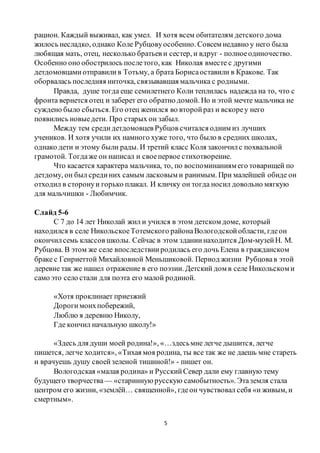 5
рацион. Каждый выживал, как умел. И хотя всем обитателям детского дома
жилось несладко, однако Коле Рубцовуособенно. Совсем недавно у него была
любящая мать, отец, несколько братьев и сестер, и вдруг - полноеодиночество.
Особенно оно обострилось послетого, как Николая вместе с другими
детдомовцамиотправилив Тотьму, а брата Борисаоставили в Кракове. Так
оборвалась последняя ниточка, связывавшая мальчика с родными.
Правда, душе тогда еще семилетнего Коли теплилась надежда на то, что с
фронта вернется отец и заберет его обратно домой. Но и этой мечте мальчика не
суждено было сбыться.Его отец женился во второйраз и вскореу него
появились новыедети. Про старых он забыл.
Между тем средидетдомовцев Рубцов считался одним из лучших
учеников. И хотя учили их намного хуже того, что было в средних школах,
однако дети и этому были рады. И третий класс Коля закончилс похвальной
грамотой. Тогдаже он написал и своепервое стихотворение.
Что касается характера мальчика, то, по воспоминаниям его товарищей по
детдому, он был срединих самым ласковым и ранимым. При малейшей обиде он
отходил в сторонуи горько плакал. И кличку он тогда носил довольно мягкую
для мальчишки - Любимчик.
Слайд 5-6
С 7 до 14 лет Николай жил и учился в этом детском доме, который
находился в селе НикольскоеТотемского районаВологодскойобласти, гдеон
окончилсемь классов школы. Сейчас в этом зданиинаходится Дом-музейН. М.
Рубцова. В этом же селе впоследствииродилась его дочь Елена в гражданском
браке с Генриеттой Михайловной Меньшиковой. Период жизни Рубцовав этой
деревне так же нашел отражение в его поэзии. Детский дом в селе Никольском и
само это село стали для поэта его малой родиной.
«Хотя проклинает приезжий
Дорогимоихпобережий,
Люблю я деревню Николу,
Где кончил начальную школу!»
«Здесь для души моей родина!», «…здесьмне легче дышится, легче
пишется, легче ходится», «Тихая моя родина, ты все так же не даешь мне стареть
и врачуешь душу своейзеленой тишиной!» - пишет он.
Вологодская «малая родина» и РусскийСевер дали ему главную тему
будущего творчества — «старинную русскую самобытность». Этаземля стала
центром его жизни, «землёй… священной», гдеон чувствовал себя «и живым, и
смертным».
 