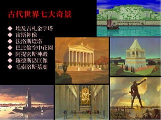 古代世界七大奇景
◆ 埃及吉札金字塔
◆ 宙斯神像
◆ 法洛斯燈塔
◆ 巴比倫空中花園
◆ 阿提密斯神殿
◆ 羅德斯島巨像
◆ 毛索洛斯墓廟
 
