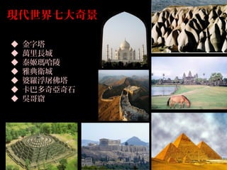 現代世界七大奇景
◆ 金字塔
◆ 萬里長城
◆ 泰姬瑪哈陵
◆ 雅典衛城
◆ 婆羅浮屠佛塔
◆ 卡巴多奇亞奇石
◆ 吳哥窟
 
