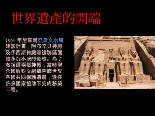 世界遺產的開端
1959 年尼羅河亞斯文水壩
建設計畫，阿布辛貝神殿
及伊西斯神殿等遺跡區面
臨永沉水底的危機。為了
救援這兩個神殿，當時聯
合國教科文組織呼籲世界
各國共同保護遺跡，遂在
許多國家協助下完成移築
工程。
 