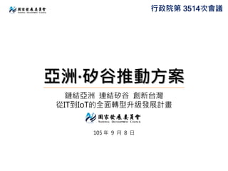 亞洲·矽谷推動方案
鏈結亞洲 連結矽谷 創新台灣
從IT到IoT的全面轉型升級發展計畫
105 年 9 月 8 日
行政院第 3514次會議
 