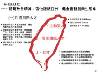 (一)活絡創新人才
 放寬僑外生、人才來臺管道，優先
推動與亞洲人才之交流
 完善我國留才環境方案：研提簽證、
工作、居留、金融、稅務、保險及
國際生活等改革策略，以期建構友
善留才環境，加強外籍人才來臺及
留臺之誘因
 設立海外在地整合據點，強化與海
外國人鏈結
 全球招商及攬才服務中心
 強化Contact Taiwan
全球競才單一入口網站
 完善校園創業規範及改善育成機制
 鼓勵及補助青年或博士後研究赴海外蹲
點實習或受訓，以了解國際創新動向
 加強培育創新產業發展所需關鍵人才
 建立產學研合作平台，地區性研發聚落
17
一、體現矽谷精神，強化鏈結亞洲，健全創新創業生態系
 