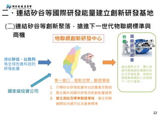 連結矽谷、以色列
等全球先進科技的
研發能量
物聯網創新研發中心
1. 引導矽谷研發能量來台試量產及製造
2. 整合國外與國內研發及新創能量匯聚
3. 建立測試及標準驗證場域，催生物聯
網開放共通平台及產業標準
國
際
研
發
能
量
台
廠
單一窗口、進駐空間、驗證場域
藉由國際合作，優化我
國物聯網創新關鍵技術
自主研發能量，補強物
聯網產業鏈缺口並搶進
下一世代產業。
國家級投資公司
二、連結矽谷等國際研發能量建立創新研發基地
(二)連結矽谷等創新聚落，搶進下一世代物聯網標準與
商機
22
 