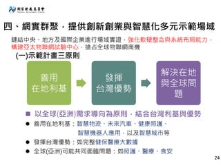 善用
在地利基
發揮
台灣優勢
解決在地
與全球問
題
 以全球(亞洲)需求導向為原則，結合台灣利基與優勢
 善用在地利基：智慧物流、未來汽車、健康照護、
智慧機器人應用，以及智慧城市等
 發揮台灣優勢：如完整健保醫療大數據
 全球(亞洲)可能共同面臨問題：如照護、醫療、食安
四、網實群聚，提供創新創業與智慧化多元示範場域
(一)示範計畫三原則
鏈結中央、地方及國際企業進行場域實證，強化軟硬整合與系統布局能力，
構建亞太物聯網試驗中心，搶占全球物聯網商機
24
 