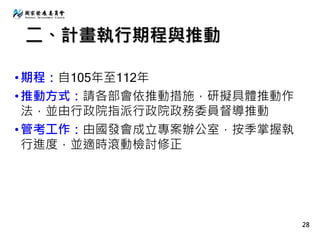 •期程：自105年至112年
•推動方式：請各部會依推動措施，研擬具體推動作
法，並由行政院指派行政院政務委員督導推動
•管考工作：由國發會成立專案辦公室，按季掌握執
行進度，並適時滾動檢討修正
28
二、計畫執行期程與推動
 