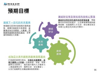 預期目標
創新
創業
未來
產業
連結
矽谷
連結矽谷等全球知名科技核心聚落
連結矽谷等全球先進科技的研發能量，帶動
國內科技與技術進步，以及學習國際創新創
業經驗，促進國際人才交流，使台灣成為全
球潛力企業互利共榮合作夥伴。
搶進下一世代的未來產業
掌握數位經濟快速推展的國際趨
勢，建構完善創新生態環境，使
臺灣成為全球網路、大數據、物
聯網等產業新群聚的基地，並掌
握物聯網巨大商機。
成為亞太青年創新與創業發展基地
打造創新創業生態系，扶植在地創團隊，並
吸引國際人才來臺（改善簽證、居留、稅務、
國際生活群聚），進而提升國內人才競爭力
（透過產學合作、國際交流、矽谷實習），
以及打造國際生活機能圈與教育環境。 31
 