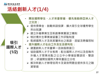 活絡創新人才(1/4)
• 開放國際學生、人才來臺管道，優先推動與亞洲人才
之交流：
 提供獎學金，鼓勵英語授課，擴大吸引全球優秀學生
來台就讀
 建立外籍畢業生至新創事業實習之機制
 檢討僑外生畢業後留臺工作評點制度
 鬆綁國際人才及其家屬來台之簽證、居留及聘僱限制
• 提升國際人才在台工作及生活便利性：
 建置創新人才來臺單一咨詢服務窗口
 協助國際人才子女教育：配合國際人才村以及各縣市
外籍人才聚集地點之公立中小學增設雙語班、雙語
部 ；研議開放國際大學來臺設立分校
 解決新創人才辦理信用卡及貸款問題並提供多元之融
資管道
吸引
國際人才
(1/2)
37
 