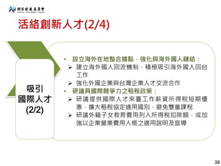 活絡創新人才(2/4)
• 設立海外在地整合據點，強化與海外國人鏈結：
 建立海外國人回流機制，積極吸引海外國人回台
工作
 強化外國企業與台灣企業人才交流合作
• 研議具國際競爭力之租稅政策：
 研議提供國際人才來臺工作薪資所得稅短期優
惠，擴大租稅協定適用國別，避免雙重課稅
 研議外籍子女教育費用列入所得稅扣除額，或加
強以企業營業費用入帳之適用說明及宣導
吸引
國際人才
(2/2)
38
 