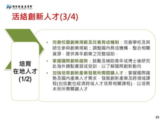 活絡創新人才(3/4)
• 完善校園創業規範及改善育成機制：完善學校及其
師生參與創業規範；調整國內育成機構，整合相關
資源，提供青年創業之完整協助，
• 掌握國際創新趨勢：鼓勵及補助青年或博士後研究
赴海外蹲點實習或受訓，以了解國際創新動向
• 加強培育創新產業發展所需關鍵人才：掌握國際趨
勢及國內產業人才需求，發展創新產業及跨領域課
程(包括數位經濟跨域人才培育相關課程)，以培育
未來所需關鍵人才
培育
在地人才
(1/2)
39
 