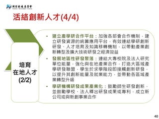 活絡創新人才(4/4)
• 建立產學研合作平台：加強各部會合作機制，建
立研發資源的統籌應用平台，有效連結學研創新
研發、人才培育及知識移轉機制，以帶動產業創
新轉型及擴大技術研發之經濟效益
• 發展地區性研發聚落：連結大專校院及法人研究
單位能量，強化與在地產業合作，打造大區域產
學研發聯盟，學生於求學階段即接觸創新研發，
以提升其創新能量及就業能力，並帶動各區域產
業轉型升級
• 學研機構研發成果產業化：鼓勵師生研發創新，
並鼓勵學校、法人釋出研發成果或專利，成立新
公司或與新創事業合作
培育
在地人才
(2/2)
40
 