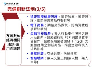 完備創新法制(3/5)
• 遠距醫療健康照護：遠距診療、遠距照
護、網路販售藥品與醫材等
• 電子商務：網路交易課稅、跨境消費紛
爭解決機制
• 金融科技服務：擴大行動支付服務之運
用及創新、鼓勵銀行與 P2P 網路借貸平
台合作、鼓勵保險業者開發 Fintech 大
數據應用之創新商品、推動金融科技人
才培訓等
• 共享經濟：交通共享、房屋共享
• 智慧聯網：無人交通工具(無人機、無人
車等)
友善數位
經濟相關
法制-應
用面議題
47
 