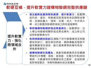 軟硬互補，提升軟實力建構物聯網完整供應鏈
• 挹注創新能量與學術資源，提升軟實力：鼓勵開
設科技、資訊、物聯網及跨領域等培訓課程或學
程，並補助臺大、清華、交通、成大、中央等大
學，成立軟體及軟硬跨領域之跨校虛擬學院
• 學研機構物聯網研發成果產業化：鼓勵學校、法
人釋出物聯網相關研發成果或專利，成立新公司
或與新創事業合作
• 佈局物聯網技術缺口:盤點下世代智慧應用及物聯
網技術缺口，鎖定感知終端、網路傳輸及服務平
臺等關鍵項目領域，進行產業標準與專利佈局，
厚植產業競爭力
• 建構物聯網生態體系：推動物聯網應用及其關鍵
零組件(半導體、面板、感測器、光電元件等)與如
雲端、大數據等其他關鍵技術之創新，並協助業
者跨領域整合，串聯物聯網系統生態體系
提升軟實
力，強化
跨領域合
作
56
 