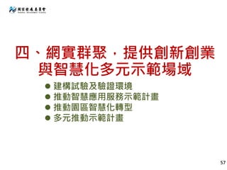 四、網實群聚，提供創新創業
與智慧化多元示範場域
57
 建構試驗及驗證環境
 推動智慧應用服務示範計畫
 推動園區智慧化轉型
 多元推動示範計畫
 