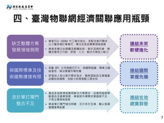 四、臺灣物聯網經濟關聯應用瓶頸
• 業者仍以 ODM 代工模式為主，多配合客戶需求，
以少量多樣訂單模式，專注在各自專業領域發展
• 業者多專注在硬體及韌體技術，對於品牌形象、軟
體及應用之行銷、研發、人力、解決方案投入較少
缺乏整體方案
發展領域侷限
• 多數 IPC 公司規模仍不大，與國際組織、標準之鏈
結度低，無法掌握市場先機
• 研發投入多以客戶需求為主，雖希望能自主掌握產
品暨技術趨勢，但缺少政策推動工具支持
與國際標準及技
術趨勢連接有限
• 產品多為跨領域應用解決方案需求，從應用服務帶
動產品及產業發展，業者對市場需求掌握度不足，
不易主導規格發展
• 業者單打獨鬥情況明顯，互斥多於互補，難以發揮
整體產業能量
流於單打獨鬥
整合不足
連結未來
軟硬進化
連結國際
掌握先機
連結在地
網實群聚
7
 