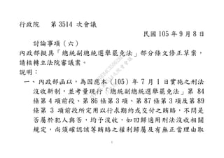 1
行政院 第 3514 次會議
民國 105 年 9 月 8 日
討論事項（六）
內政部擬具「總統副總統選舉罷免法」部分條文修正草案，
請核轉立法院審議案。
說明：
一、內政部函以，為因應本（105）年 7 月 1 日實施之刑法
沒收新制，並考量現行「總統副總統選舉罷免法」第 84
條第 4 項前段、第 86 條第 3 項、第 87 條第 3 項及第 89
條第 3 項前段所定用以行求期約或交付之賄賂，不問是
否屬於犯人與否，均予沒收，如回歸適用刑法沒收相關
規定，尚須確認該等賄賂之權利歸屬及有無正當理由取
行
政
院
行
政
院
第
3514次
院
會
會
議
A4DEB4C350628E93
 