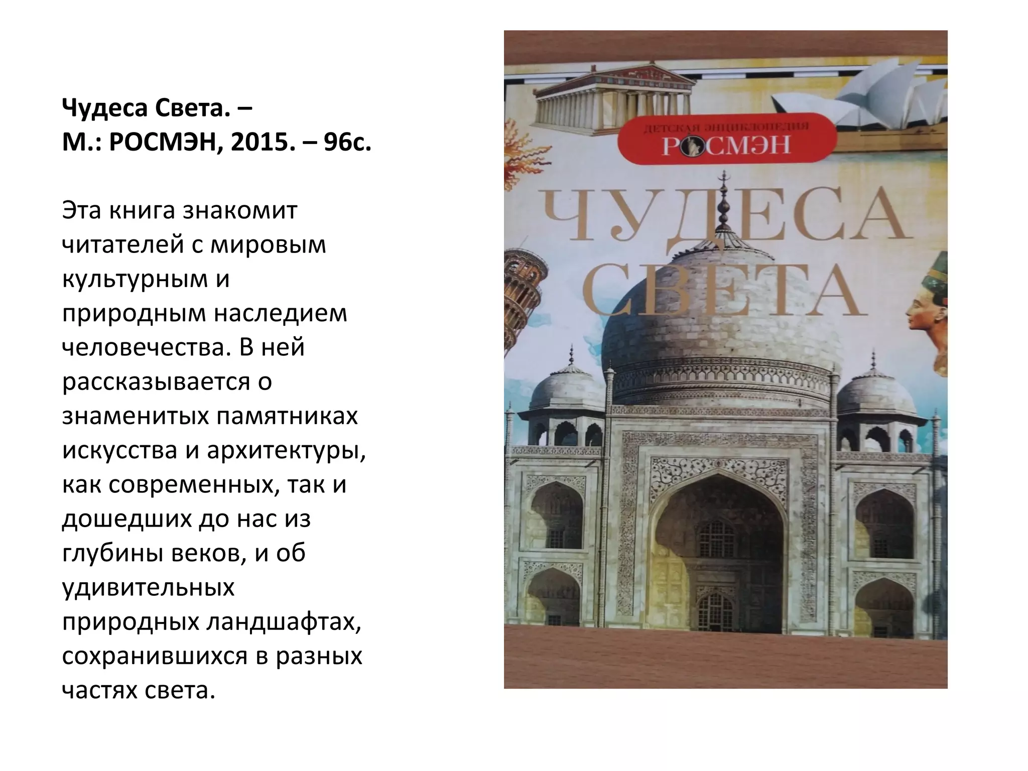 Чудеса Света. –
М.: РОСМЭН, 2015. – 96с.
Эта книга знакомит
читателей с мировым
культурным и
природным наследием
человечества. В ней
рассказывается о
знаменитых памятниках
искусства и архитектуры,
как современных, так и
дошедших до нас из
глубины веков, и об
удивительных
природных ландшафтах,
сохранившихся в разных
частях света.
 