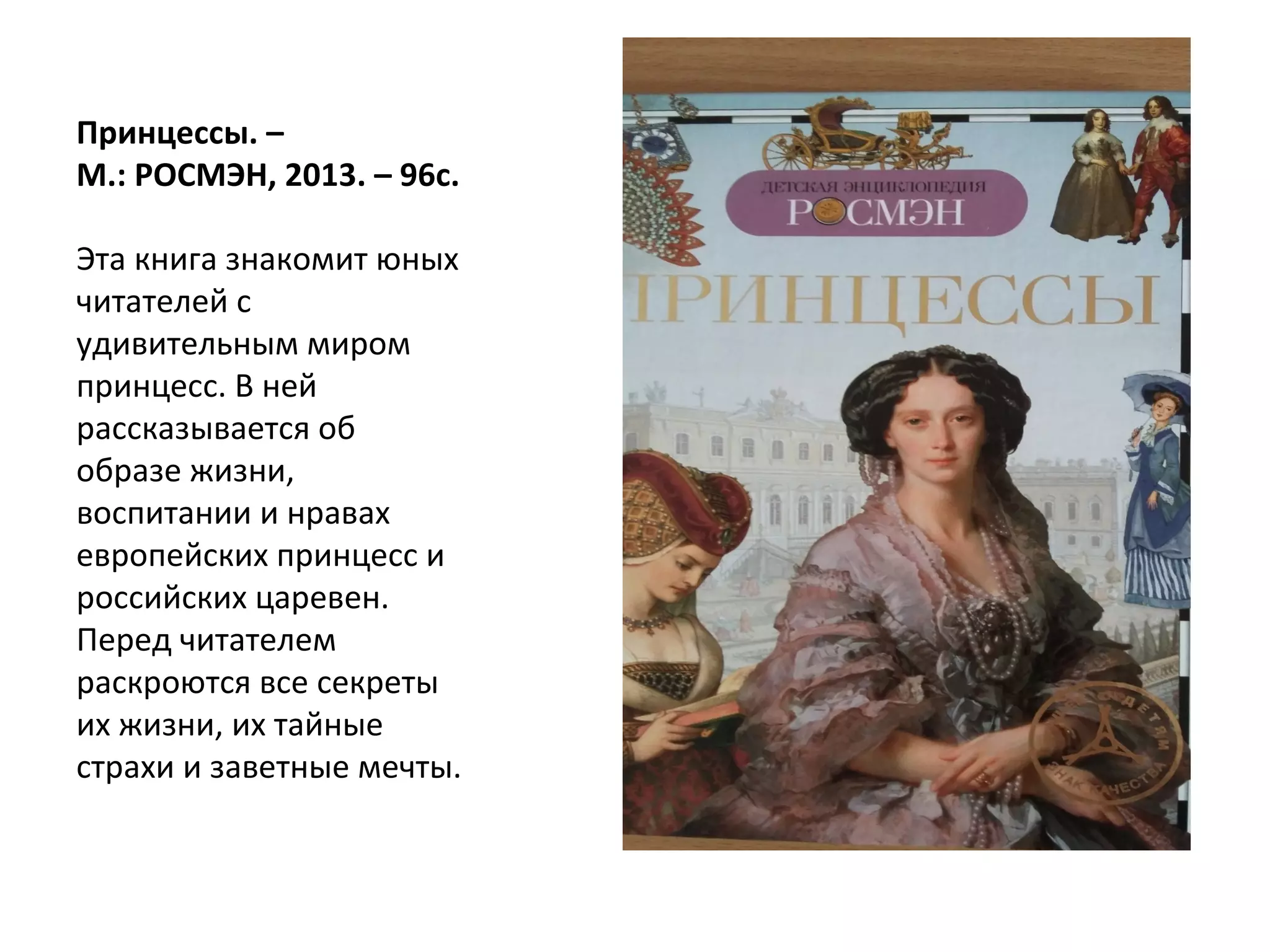 Принцессы. –
М.: РОСМЭН, 2013. – 96с.
Эта книга знакомит юных
читателей с
удивительным миром
принцесс. В ней
рассказывается об
образе жизни,
воспитании и нравах
европейских принцесс и
российских царевен.
Перед читателем
раскроются все секреты
их жизни, их тайные
страхи и заветные мечты.
 