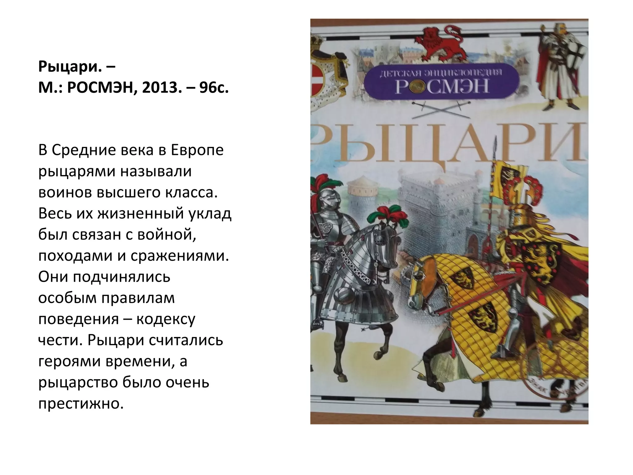 Рыцари. –
М.: РОСМЭН, 2013. – 96с.
В Средние века в Европе
рыцарями называли
воинов высшего класса.
Весь их жизненный уклад
был связан с войной,
походами и сражениями.
Они подчинялись
особым правилам
поведения – кодексу
чести. Рыцари считались
героями времени, а
рыцарство было очень
престижно.
 