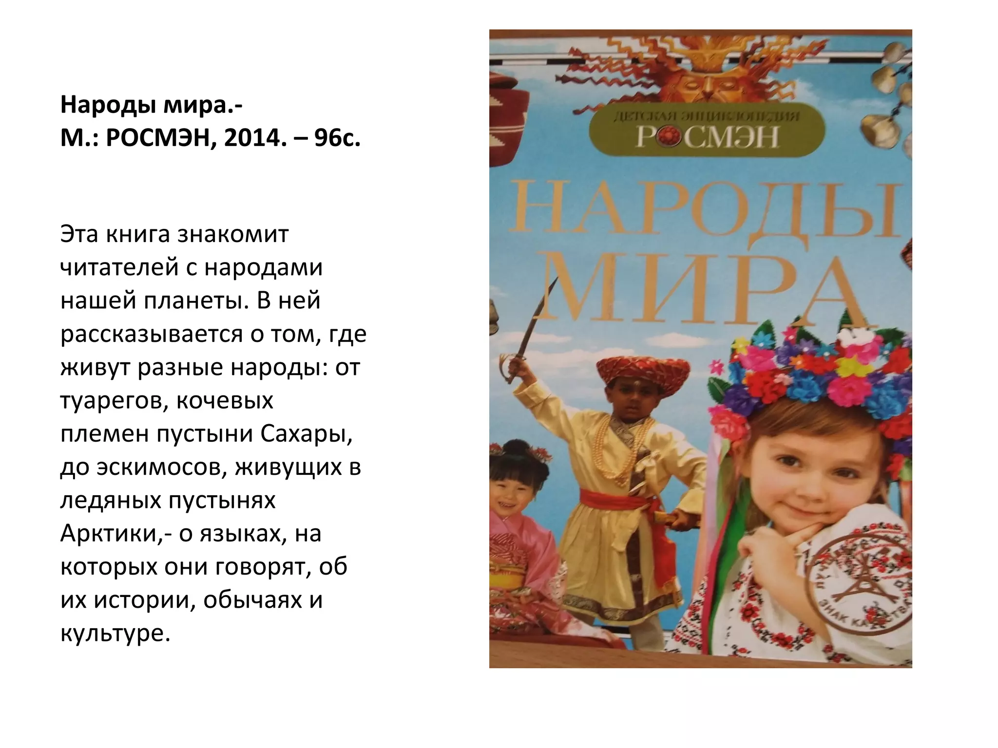 Народы мира.-
М.: РОСМЭН, 2014. – 96с.
Эта книга знакомит
читателей с народами
нашей планеты. В ней
рассказывается о том, где
живут разные народы: от
туарегов, кочевых
племен пустыни Сахары,
до эскимосов, живущих в
ледяных пустынях
Арктики,- о языках, на
которых они говорят, об
их истории, обычаях и
культуре.
 