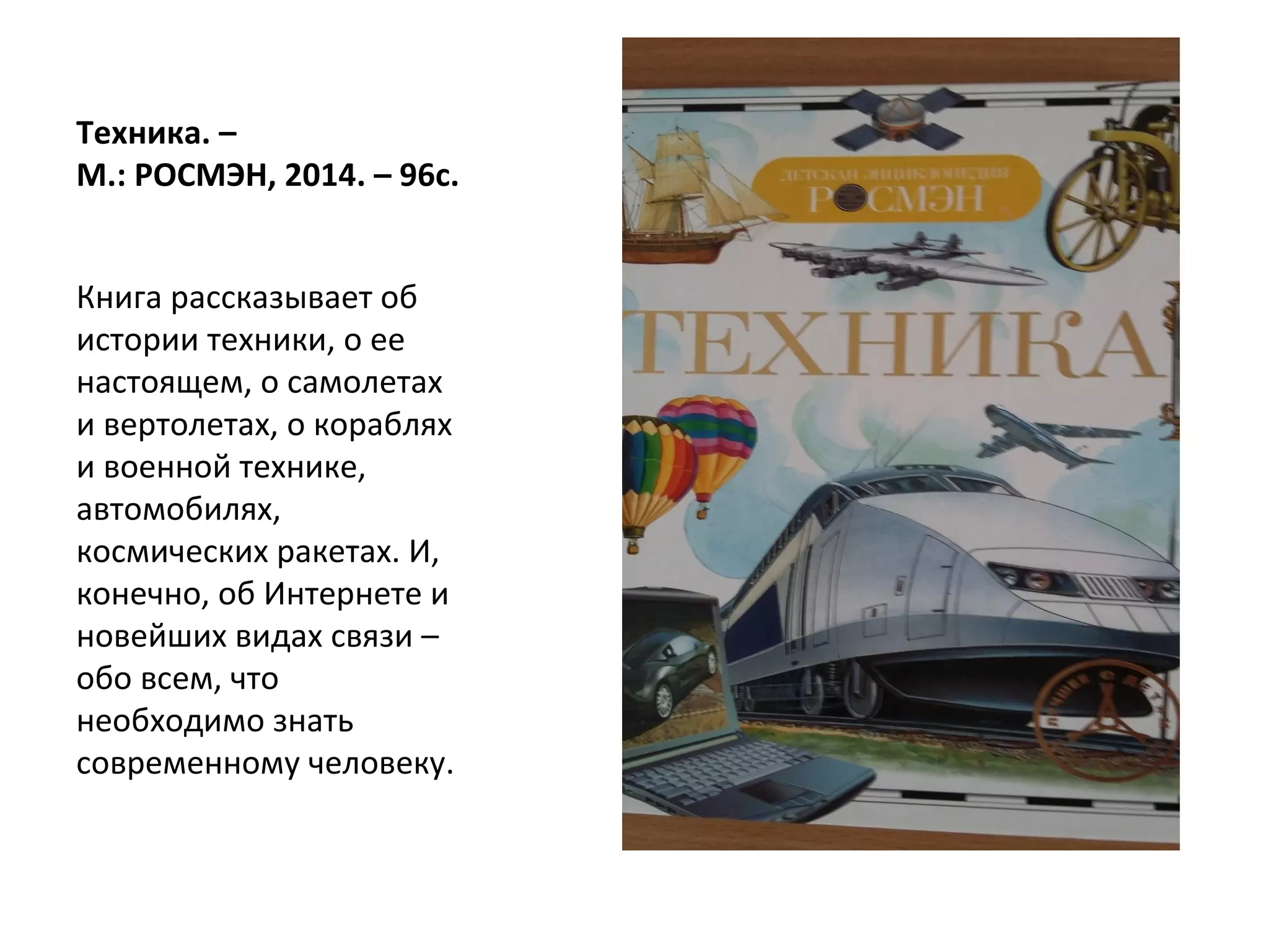 Техника. –
М.: РОСМЭН, 2014. – 96с.
Книга рассказывает об
истории техники, о ее
настоящем, о самолетах
и вертолетах, о кораблях
и военной технике,
автомобилях,
космических ракетах. И,
конечно, об Интернете и
новейших видах связи –
обо всем, что
необходимо знать
современному человеку.
 