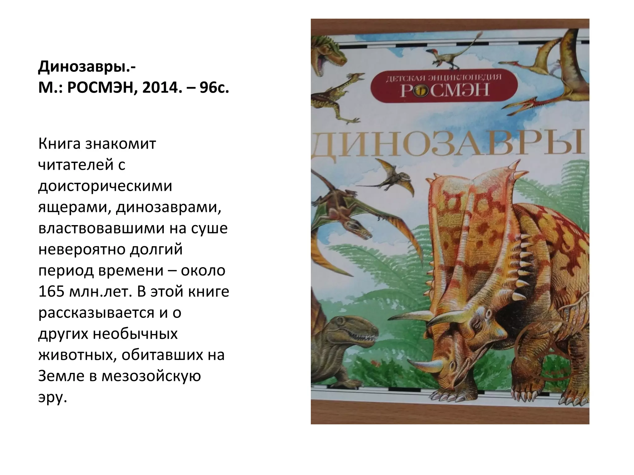 Динозавры.-
М.: РОСМЭН, 2014. – 96с.
Книга знакомит
читателей с
доисторическими
ящерами, динозаврами,
властвовавшими на суше
невероятно долгий
период времени – около
165 млн.лет. В этой книге
рассказывается и о
других необычных
животных, обитавших на
Земле в мезозойскую
эру.
 