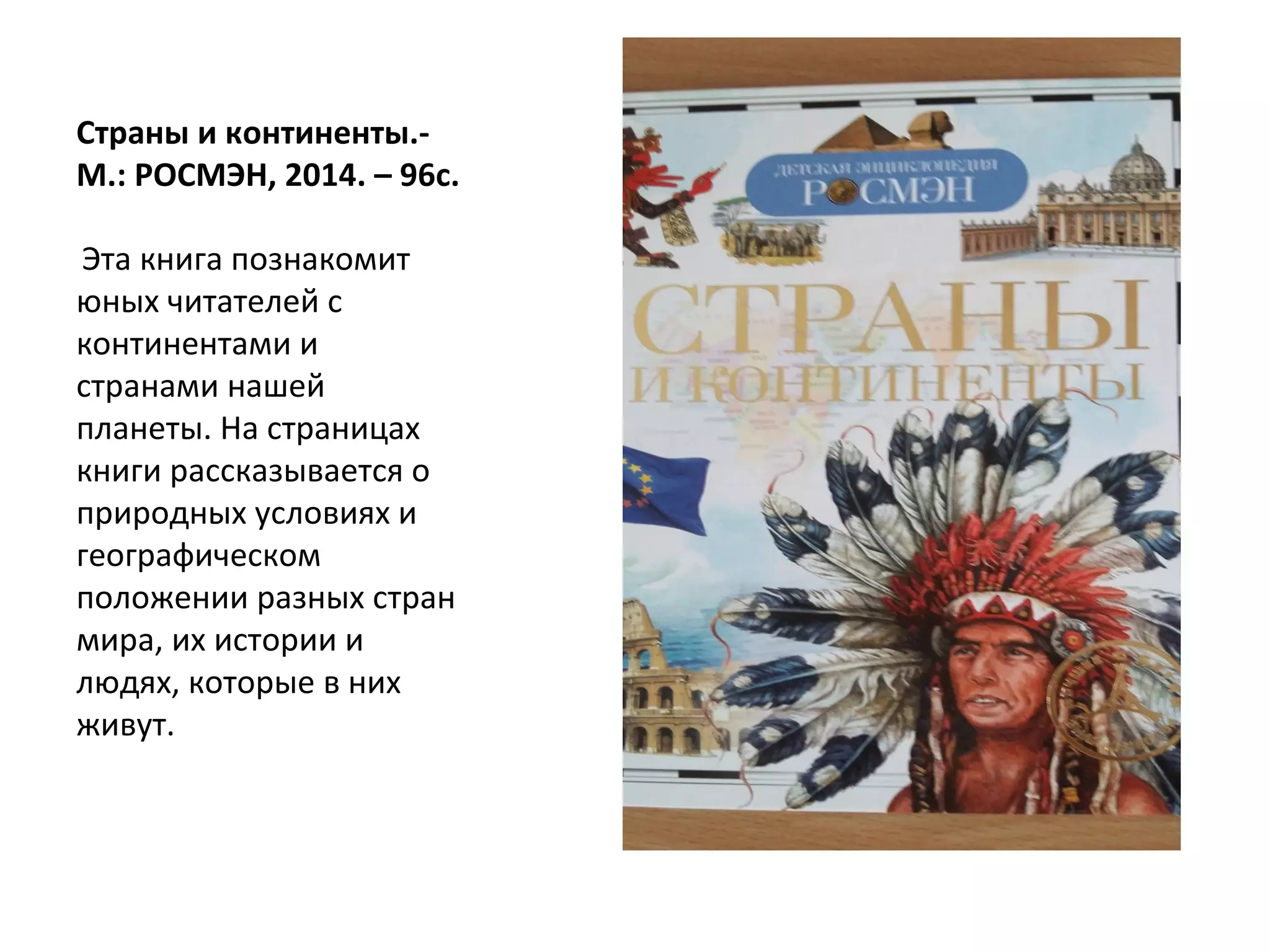 Страны и континенты.-
М.: РОСМЭН, 2014. – 96с.
Эта книга познакомит
юных читателей с
континентами и
странами нашей
планеты. На страницах
книги рассказывается о
природных условиях и
географическом
положении разных стран
мира, их истории и
людях, которые в них
живут.
 