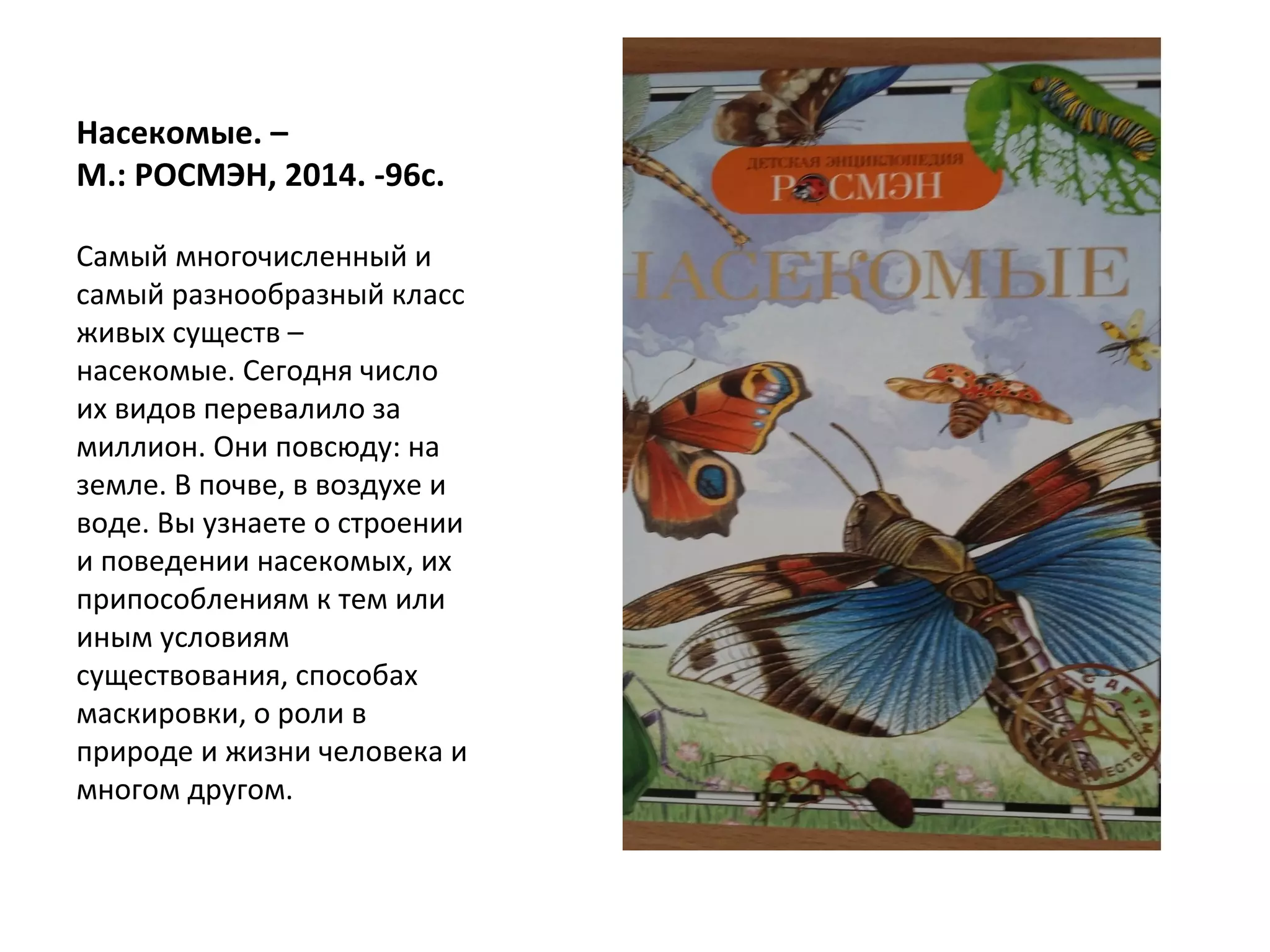 Насекомые. –
М.: РОСМЭН, 2014. -96с.
Самый многочисленный и
самый разнообразный класс
живых существ –
насекомые. Сегодня число
их видов перевалило за
миллион. Они повсюду: на
земле. В почве, в воздухе и
воде. Вы узнаете о строении
и поведении насекомых, их
припособлениям к тем или
иным условиям
существования, способах
маскировки, о роли в
природе и жизни человека и
многом другом.
 