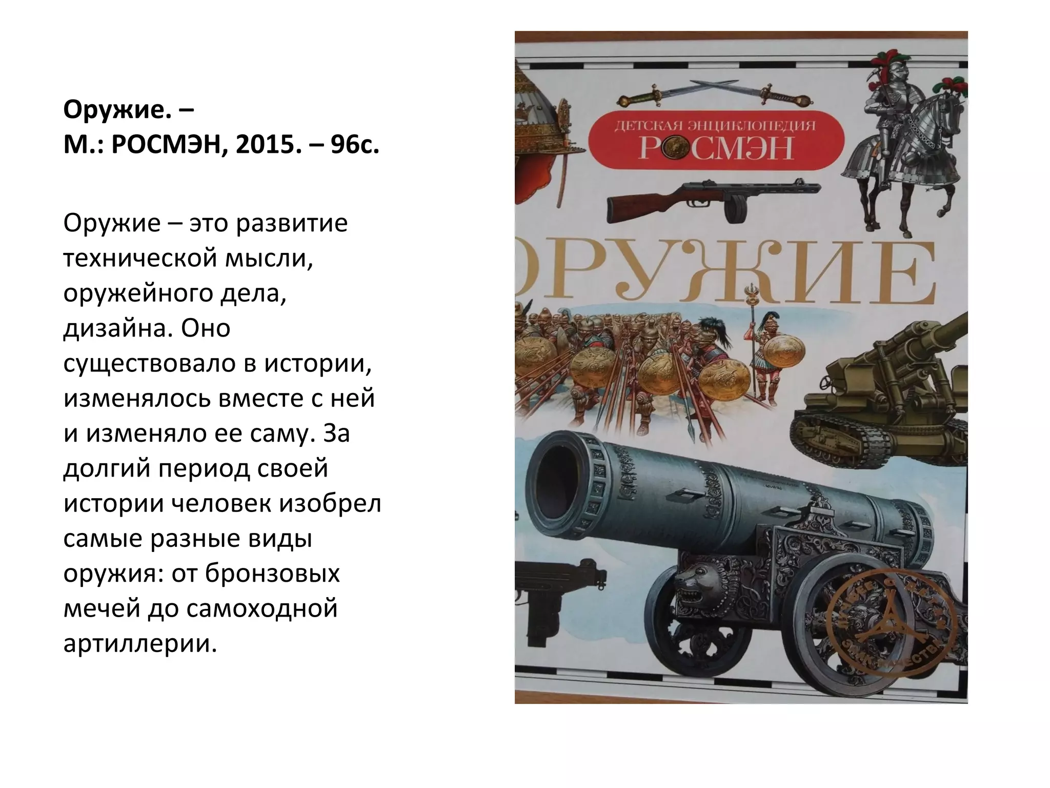 Оружие. –
М.: РОСМЭН, 2015. – 96с.
Оружие – это развитие
технической мысли,
оружейного дела,
дизайна. Оно
существовало в истории,
изменялось вместе с ней
и изменяло ее саму. За
долгий период своей
истории человек изобрел
самые разные виды
оружия: от бронзовых
мечей до самоходной
артиллерии.
 