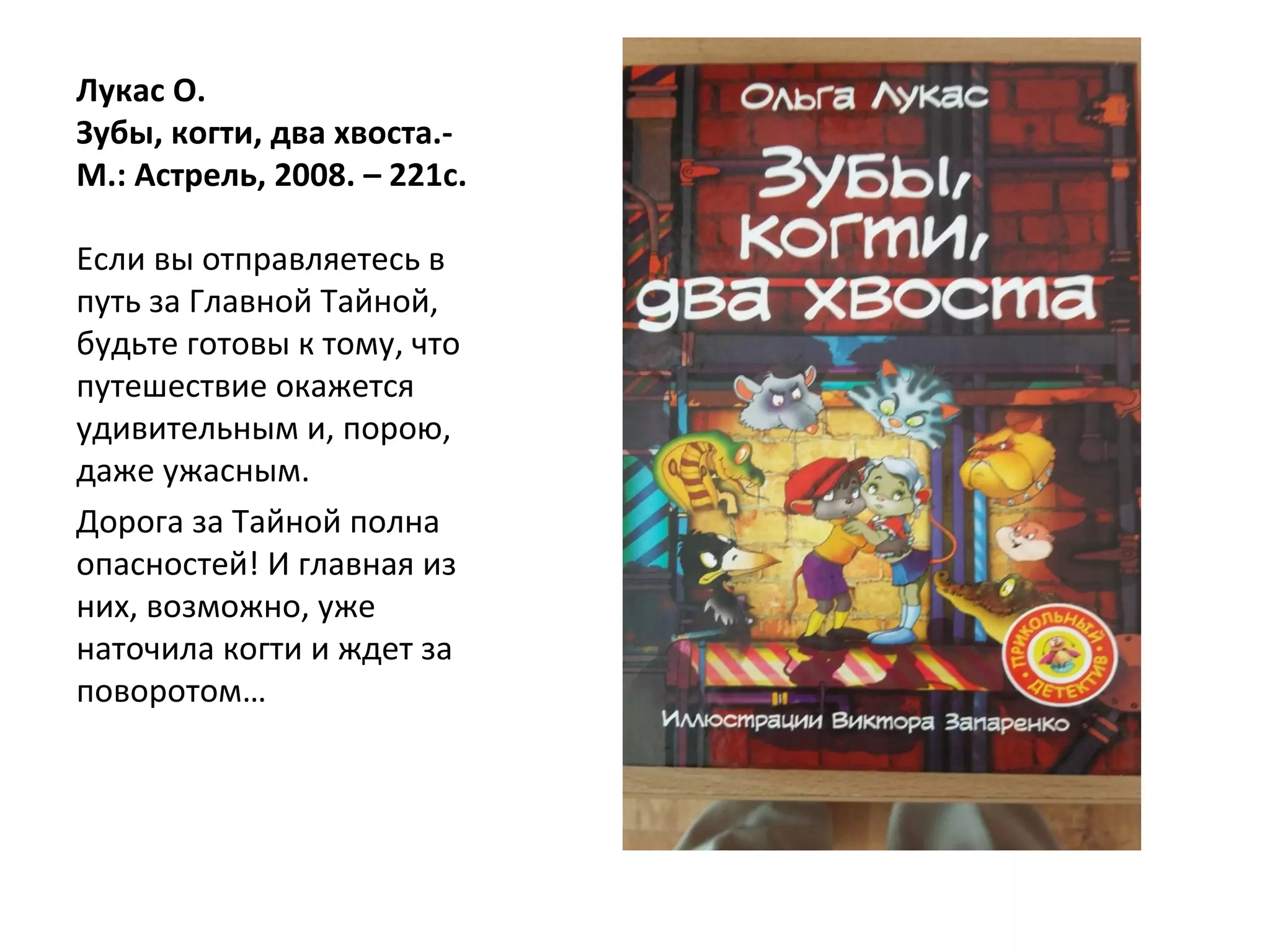 Лукас О.
Зубы, когти, два хвоста.-
М.: Астрель, 2008. – 221с.
Если вы отправляетесь в
путь за Главной Тайной,
будьте готовы к тому, что
путешествие окажется
удивительным и, порою,
даже ужасным.
Дорога за Тайной полна
опасностей! И главная из
них, возможно, уже
наточила когти и ждет за
поворотом…
 